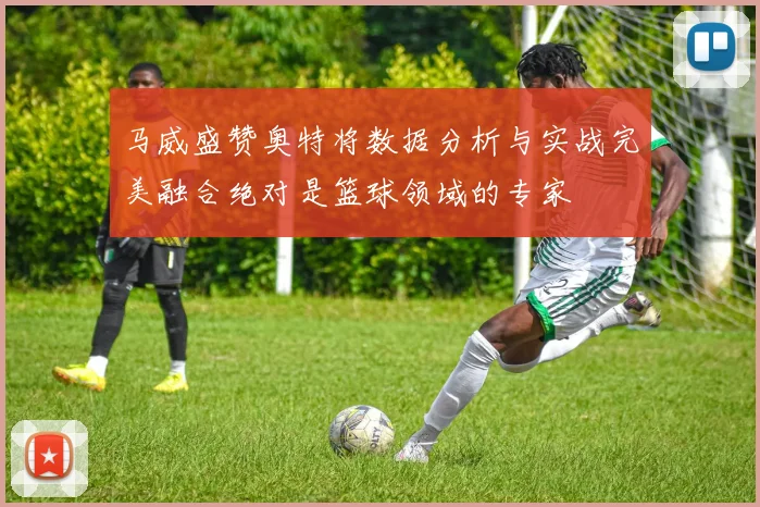 马威盛赞奥特将数据分析与实战完美融合绝对是篮球领域的专家