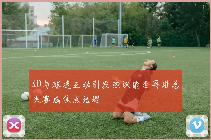KD与球迷互动引发热议能否再进总决赛成焦点话题