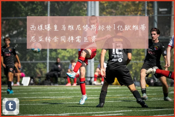 西媒曝皇马维尼修斯标价1亿欧维蒂尼亚转会同样需巨资