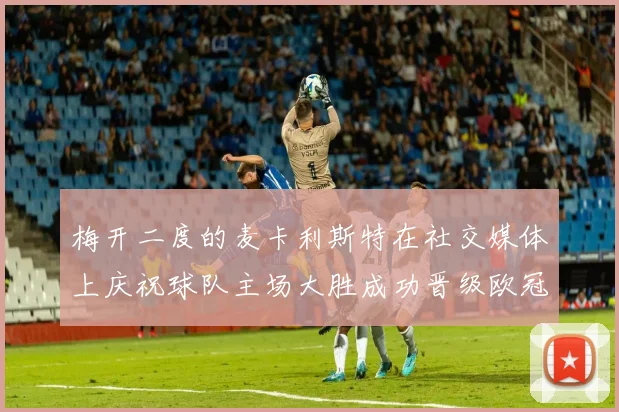 梅开二度的麦卡利斯特在社交媒体上庆祝球队主场大胜成功晋级欧冠16强
