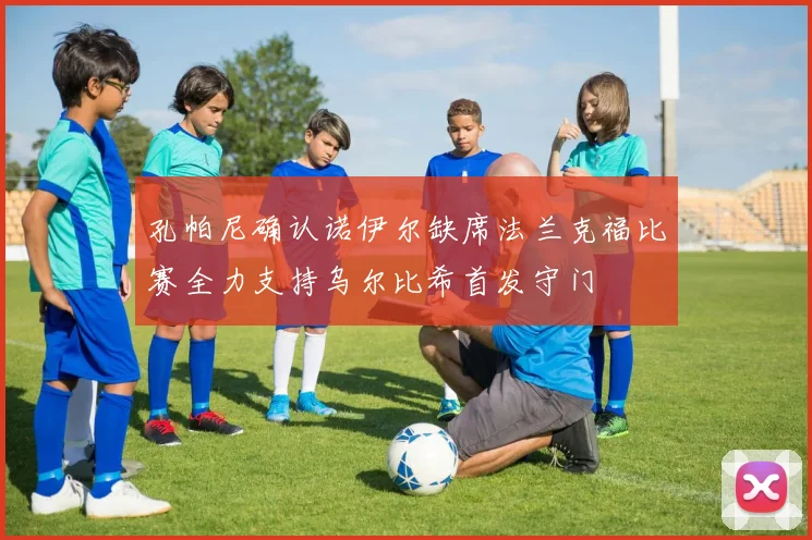 孔帕尼确认诺伊尔缺席法兰克福比赛全力支持乌尔比希首发守门