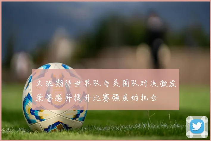 文班期待世界队与美国队对决激发荣誉感并提升比赛强度的机会
