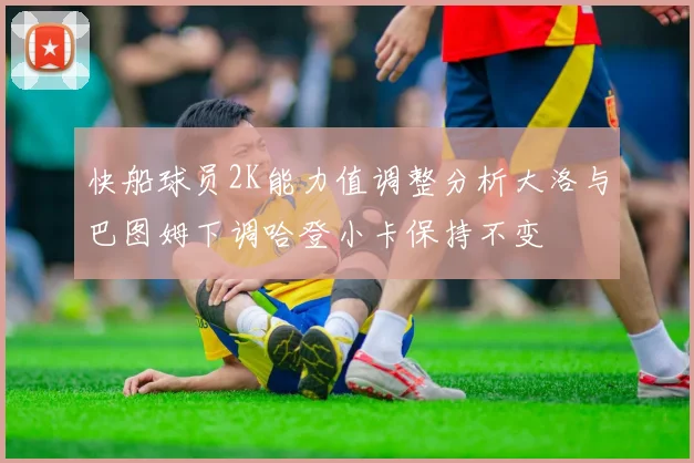 快船球员2K能力值调整分析大洛与巴图姆下调哈登小卡保持不变