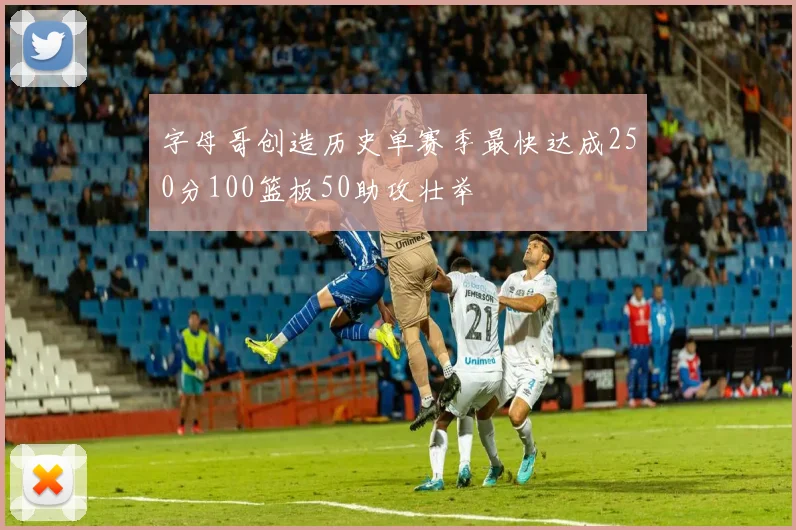 字母哥创造历史单赛季最快达成250分100篮板50助攻壮举