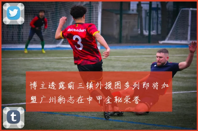 博主透露前三镇外援图多列即将加盟广州豹志在中甲金靴荣誉