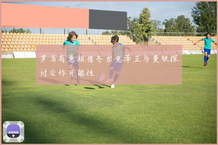 罗马有意租借齐尔克泽正与曼联探讨合作可能性