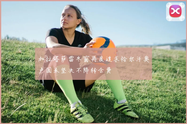 加拉塔萨雷冬窗再度追求恰尔汗奥卢国米坚决不降转会费