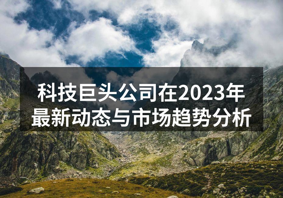 科技巨头公司在2023年最新动态与市场趋势分析